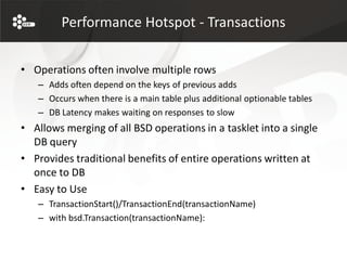 Performance Hotspot - Transactions


• Operations often involve multiple rows
   – Adds often depend on the keys of previous adds
   – Occurs when there is a main table plus additional optionable tables
   – DB Latency makes waiting on responses to slow
• Allows merging of all BSD operations in a tasklet into a single
  DB query
• Provides traditional benefits of entire operations written at
  once to DB
• Easy to Use
   – TransactionStart()/TransactionEnd(transactionName)
   – with bsd.Transaction(transactionName):
 
