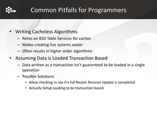 Common Pitfalls for Programmers


• Writing Cacheless Algorithms
   – Relies on BSD Table Services for caches
   – Makes creating live systems easier
   – Often results in higher order algorithms
• Assuming Data is Loaded Transaction Based
   – Data written as a transaction isn’t guaranteed to be loaded in a single
     operation
   – Possible Solutions
       • Allow checking to see if a full Recent Revision Update is completed
       • Actually Setup Loading to be transaction based
 