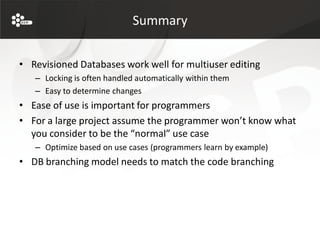 Summary


• Revisioned Databases work well for multiuser editing
   – Locking is often handled automatically within them
   – Easy to determine changes
• Ease of use is important for programmers
• For a large project assume the programmer won’t know what
  you consider to be the “normal” use case
   – Optimize based on use cases (programmers learn by example)
• DB branching model needs to match the code branching
 