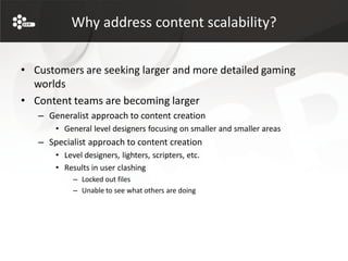 Why address content scalability?


• Customers are seeking larger and more detailed gaming
  worlds
• Content teams are becoming larger
   – Generalist approach to content creation
       • General level designers focusing on smaller and smaller areas
   – Specialist approach to content creation
       • Level designers, lighters, scripters, etc.
       • Results in user clashing
            – Locked out files
            – Unable to see what others are doing
 