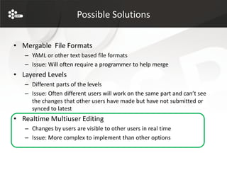 Possible Solutions


• Mergable File Formats
   – YAML or other text based file formats
   – Issue: Will often require a programmer to help merge
• Layered Levels
   – Different parts of the levels
   – Issue: Often different users will work on the same part and can’t see
     the changes that other users have made but have not submitted or
     synced to latest
• Realtime Multiuser Editing
   – Changes by users are visible to other users in real time
   – Issue: More complex to implement than other options
 