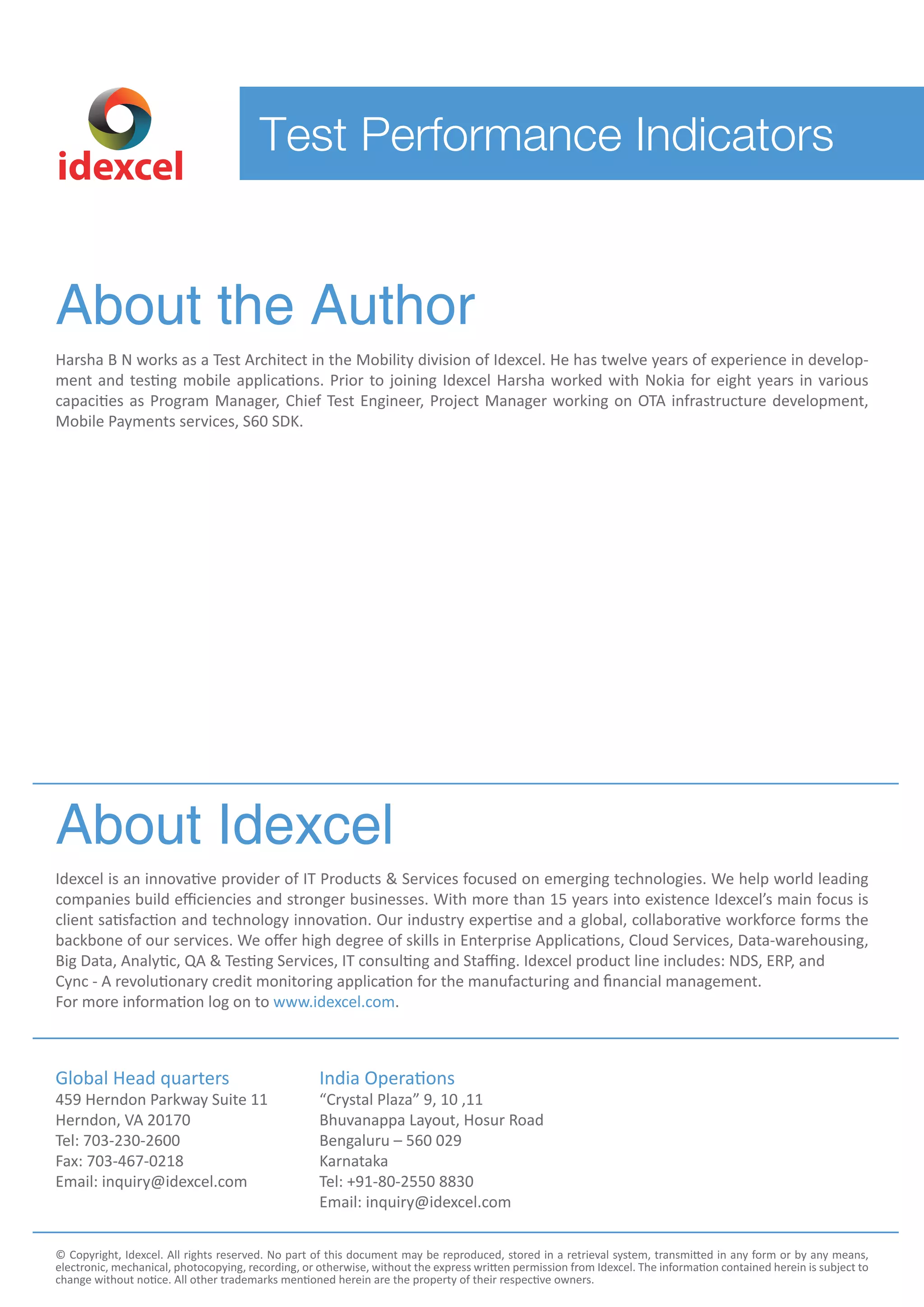 About the Author
Harsha B N works as a Test Architect in the Mobility division of Idexcel. He has twelve years of experience in develop-
ment and testing mobile applications. Prior to joining Idexcel Harsha worked with Nokia for eight years in various
capacities as Program Manager, Chief Test Engineer, Project Manager working on OTA infrastructure development,
Mobile Payments services, S60 SDK.
About Idexcel
Idexcel is an innovative provider of IT Products & Services focused on emerging technologies. We help world leading
companies build eﬃciencies and stronger businesses. With more than 15 years into existence Idexcel’s main focus is
client satisfaction and technology innovation. Our industry expertise and a global, collaborative workforce forms the
backbone of our services. We oﬀer high degree of skills in Enterprise Applications, Cloud Services, Data-warehousing,
Big Data, Analytic, QA & Testing Services, IT consulting and Staﬃng. Idexcel product line includes: NDS, ERP, and
Cync - A revolutionary credit monitoring application for the manufacturing and financial management.
For more information log on to www.idexcel.com.
Global Head quarters
459 Herndon Parkway Suite 11
Herndon, VA 20170
Tel: 703-230-2600
Fax: 703-467-0218
Email: inquiry@idexcel.com
India Operations
“Crystal Plaza” 9, 10 ,11
Bhuvanappa Layout, Hosur Road
Bengaluru – 560 029
Karnataka
Tel: +91-80-2550 8830
Email: inquiry@idexcel.com
© Copyright, Idexcel. All rights reserved. No part of this document may be reproduced, stored in a retrieval system, transmitted in any form or by any means,
electronic, mechanical, photocopying, recording, or otherwise, without the express written permission from Idexcel. The information contained herein is subject to
change without notice. All other trademarks mentioned herein are the property of their respective owners.
idexcel
Test Performance Indicators
 