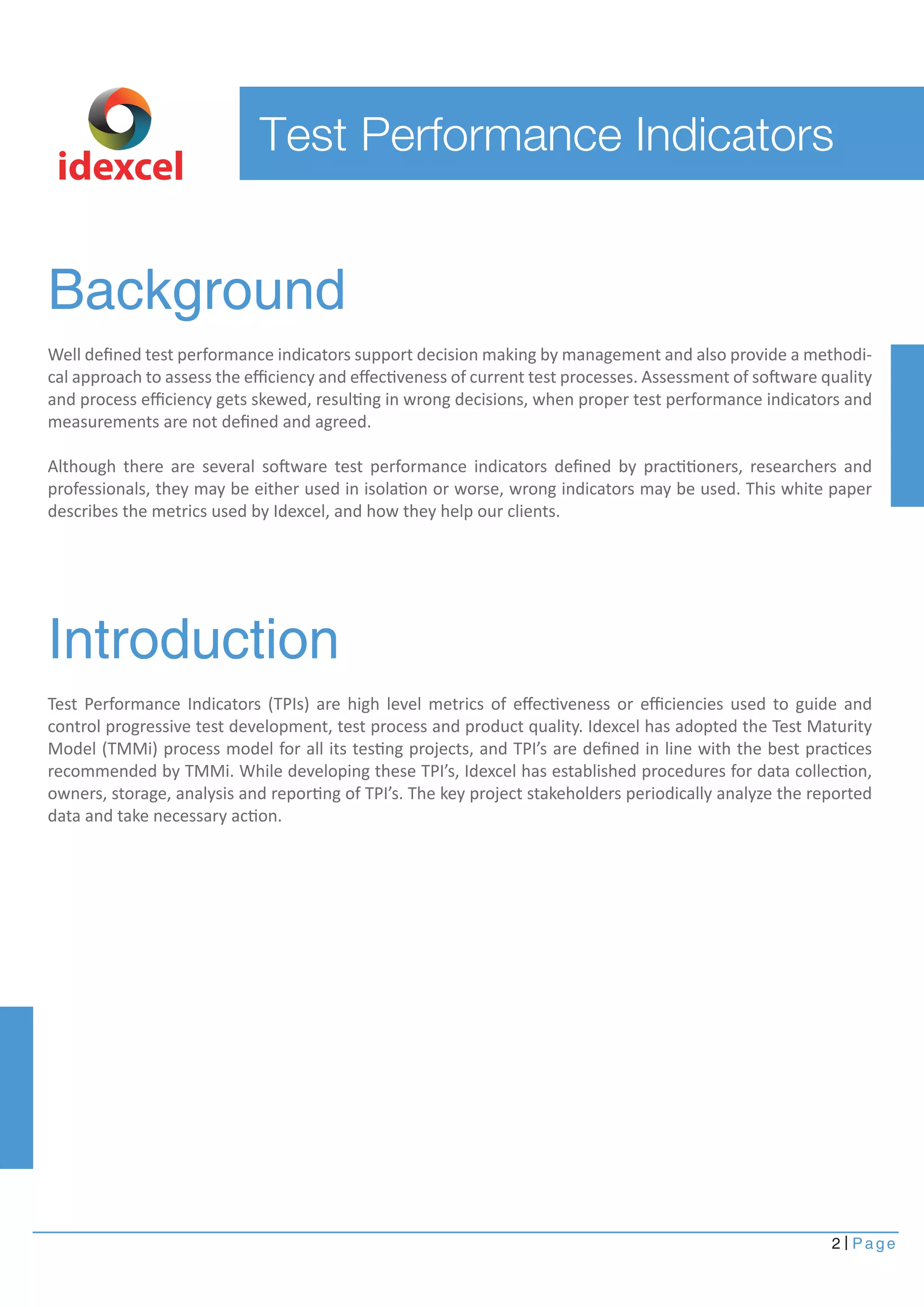 Background
Introduction
Well deﬁned test performance indicators support decision making by management and also provide a methodi-
cal approach to assess the eﬃciency and eﬀectiveness of current test processes. Assessment of software quality
and process eﬃciency gets skewed, resulting in wrong decisions, when proper test performance indicators and
measurements are not deﬁned and agreed.
Although there are several software test performance indicators deﬁned by practitioners, researchers and
professionals, they may be either used in isolation or worse, wrong indicators may be used. This white paper
describes the metrics used by Idexcel, and how they help our clients.
Test Performance Indicators (TPIs) are high level metrics of eﬀectiveness or eﬃciencies used to guide and
control progressive test development, test process and product quality. Idexcel has adopted the Test Maturity
Model (TMMi) process model for all its testing projects, and TPI’s are deﬁned in line with the best practices
recommended by TMMi. While developing these TPI’s, Idexcel has established procedures for data collection,
owners, storage, analysis and reporting of TPI’s. The key project stakeholders periodically analyze the reported
data and take necessary action.
idexcel
2 Page
Test Performance Indicators
 