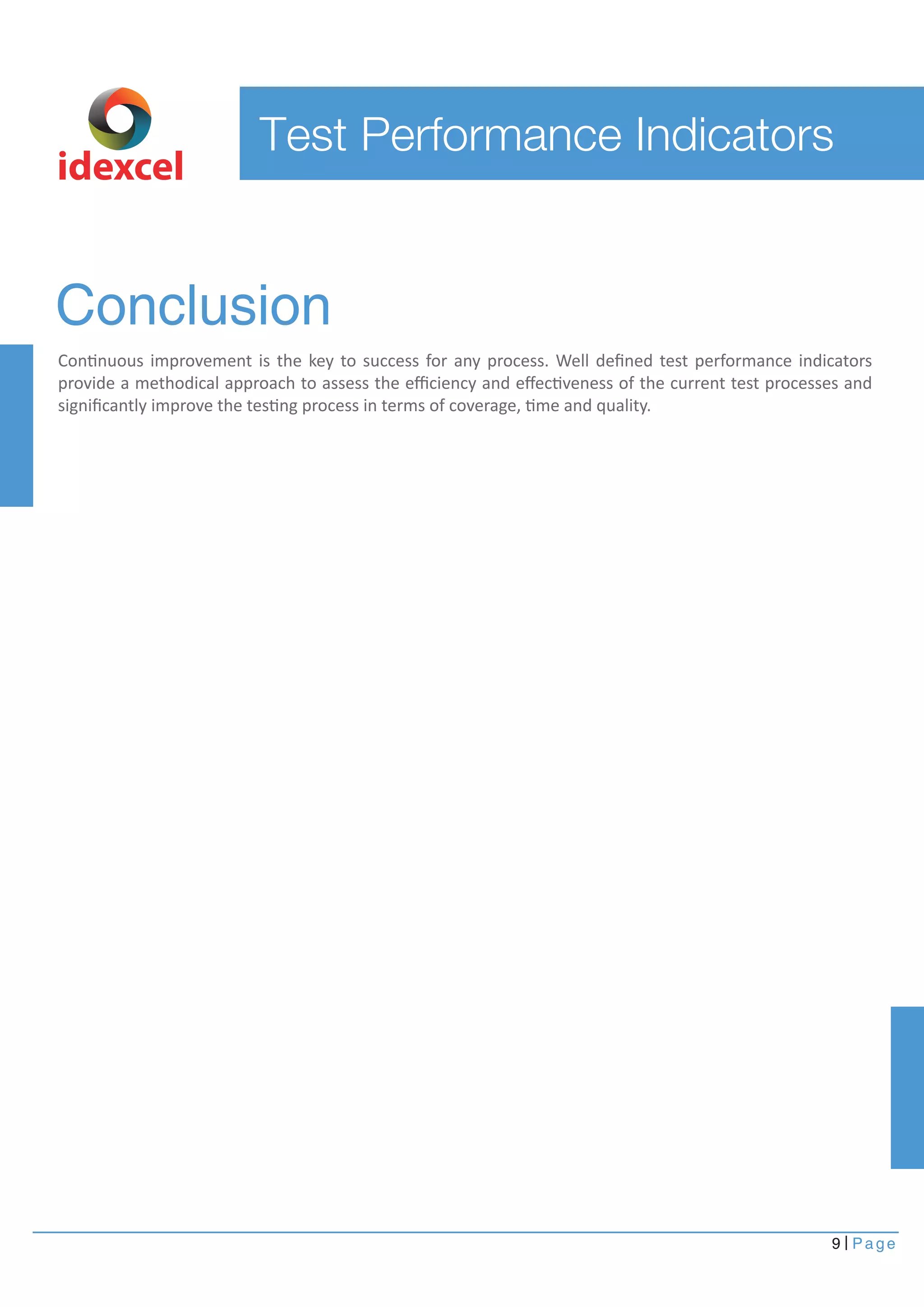 9 Page
Conclusion
Continuous improvement is the key to success for any process. Well deﬁned test performance indicators
provide a methodical approach to assess the eﬃciency and eﬀectiveness of the current test processes and
signiﬁcantly improve the testing process in terms of coverage, time and quality.
idexcel
Test Performance Indicators
 