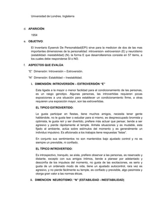 Universidad de Londres. Inglaterra



d. APARICIÓN:

       1954

e. OBJETIVO:

       El Inventario Eysenck De Personalidad(EPI) sirve para la medicion de dos de las mas
       importantes dimensiones de la personalidad: introversion- extroversion (E) y neurotismo
       (estabilidad- inestabilidad) (N). la forma E que desarrollaremos consiste en 57 items, a
       los cuales debe responderse SI o NO.

f.   ASPECTOS QUE EVALÚA:

     “E” Dimensión: Introversión – Extroversión.

     “N” Dimensión: Estabilidad – Inestabilidad.

       i. DIMENSIÓN: INTROVERSIÓN – EXTROVERSIÓN “E”

          Esta ligada a la mayor o menor facilidad para el condicionamiento de las personas,
          es un rasgo genotipo. Algunas personas, las introvertidas requieren pocas
          exposiciones a una situación para establecer un condicionamiento firme, a otras
          requieren una exposición mayor, son las extrovertidas.

          EL TIPICO EXTROVERTIDO:

          Le gusta participar en fiestas, tiene muchos amigos, necesita tener gente
          hablándole, no le gusta leer o estudiar para si mismo, es despreocupado bromista y
          optimista, le gusta reír y ser divertido, prefiere más actuar que pensar, tiende a ser
          agresivo y pierde rápidamente el temple. Anhela situaciones y es mudable, esta
          fijado al ambiente, actúa sobre estímulos del momento y es generalmente un
          individuo impulsivo. Es aficionado a los trabajos tiene respuestas “listas”.

          En conjunto sus sentimientos no son mantenidos bajo ajustado control y no es
          siempre un previsible, ni confiado.

          EL TÍPICO INTROVERTIDO:

          Es introspectivo, tranquilo, se aísla, prefiere observar a las personas, es reservado y
          distante, excepto con sus amigos íntimos, tiende a planear por adelantado y
          desconfía de los impulsos del momento, no gusta de las excitaciones, es serio y
          gusta de un ordenado modo de vida, tiene un ajustado autocontrol, rara vez es
          agresivo, y no pierde fácilmente su temple, es confiado y previsible, algo pesimista y
          otorga gran valor a las normas éticas.

      ii. DIMENCION NEUROTISMO: “N” (ESTABILIDAD - INESTABILIDAD)
 