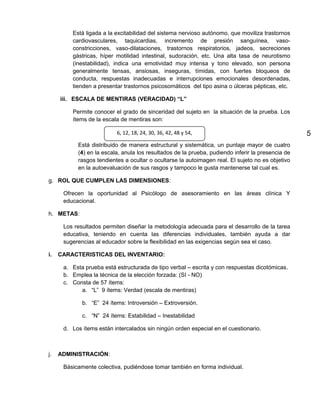 Está ligada a la excitabilidad del sistema nervioso autónomo, que moviliza trastornos
         cardiovasculares, taquicardias, incremento de presión sanguínea, vaso-
         constricciones, vaso-dilataciones, trastornos respiratorios, jadeos, secreciones
         gástricas, híper motilidad intestinal, sudoración, etc. Una alta tasa de neurotismo
         (inestabilidad), indica una emotividad muy intensa y tono elevado, son persona
         generalmente tensas, ansiosas, inseguras, tímidas, con fuertes bloqueos de
         conducta, respuestas inadecuadas e interrupciones emocionales desordenadas,
         tienden a presentar trastornos psicosomáticos del tipo asina o úlceras pépticas, etc.

     iii. ESCALA DE MENTIRAS (VERACIDAD) “L”

         Permite conocer el grado de sinceridad del sujeto en la situación de la prueba. Los
         ítems de la escala de mentiras son:

                          6, 12, 18, 24, 30, 36, 42, 48 y 54,                                      5
           Está distribuido de manera estructural y sistemática, un puntaje mayor de cuatro
           (4) en la escala, anula los resultados de la prueba, pudiendo inferir la presencia de
           rasgos tendientes a ocultar o ocultarse la autoimagen real. El sujeto no es objetivo
           en la autoevaluación de sus rasgos y tampoco le gusta mantenerse tal cual es.

g. ROL QUE CUMPLEN LAS DIMENSIONES:

      Ofrecen la oportunidad al Psicólogo de asesoramiento en las áreas clínica Y
      educacional.

h. METAS:

      Los resultados permiten diseñar la metodología adecuada para el desarrollo de la tarea
      educativa, teniendo en cuenta las diferencias individuales, también ayuda a dar
      sugerencias al educador sobre la flexibilidad en las exigencias según sea el caso.

i.   CARACTERISTICAS DEL INVENTARIO:

      a. Esta prueba está estructurada de tipo verbal – escrita y con respuestas dicotómicas.
      b. Emplea la técnica de la elección forzada: (SI - NO)
      c. Consta de 57 ítems:
            a. “L” 9 ítems: Verdad (escala de mentiras)

             b. “E” 24 ítems: Introversión – Extroversión.

             c. “N” 24 ítems: Estabilidad – Inestabilidad

      d. Los ítems están intercalados sin ningún orden especial en el cuestionario.



j.   ADMINISTRACIÓN:

      Básicamente colectiva, pudiéndose tomar también en forma individual.
 