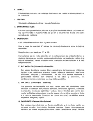 k. TIEMPO:

      Este inventario no cuenta con un tiempo determinado aún cuando el tiempo promedio es
      de 15 minutos.

l.   UTILIDAD:

      Orientación del educando, clínica y consejo Psicológico.

m. DATOS NORMATIVOS:

      Con fines de experimentación, pero con el propósito de obtener normas funcionales una
      vez experimentado en nuestro medio, es que en la actualidad se da uso a los datos
      normativos de Inglaterra.

n. VALORACIÓN:

      Cada protocolo es evaluado de la siguiente manera:

      Usar la clave de veracidad “L” (escala de mentiras) directamente sobre la hoja de
      respuestas.

      Hacer lo mismo con las claves “E” y “N”.

      Interceptamos las dos rectas obtenidas en el punto promedio de ambas tendremos el
      siguiente plano que nos permitirá un diagnostico tipológico (ver cuadrantes detrás de la
      hoja de respuestas) Hemos obtenido cuatro cuadrantes correspondientes a 4 tipos
      temperamentales.

      E. MELANCÓLICO (Introvertido - Inestable):

         Son sujetos de sistema nervioso débil, especialmente de los procesos inhibitorios,
         tienden a ser caprichosos, ansiosos, rígidos, soberbios, pesimistas, reservados,
         insociables, tranquilos y ensimismados. Una tasa muy elevada, determina la
         personalidad distímica con tendencia a las fobias y obsesiones, sus
         condicionamientos emocionales son muy rígidos y estables.

      F. COLERICO (Extrovertido - Inestable)

         Sus procesos neurodinámicos son muy fuertes, pero hay desequilibrio entre
         inhibición y excitación: son personas sensibles, intranquilas, agresivas, excitables,
         inconstantes, impulsivas, optimistas y activas, tienen dificultad para dormir pero
         mucha facilidad para despertarse. Una alta tasa de extroversión y neurotismo, define
         a la persona histeropática (inmadurez sin control emocional) los coléricos son de
         respuestas enérgicas y rápidas.

      G. SANGUINEO: (Extrovertido - Estable)

         Sus procesos neurodinámicos son fuertes, equilibrados y de movilidad rápida, son
         personas sociales, discordantes, locuaces reactivas, vivaces despreocupadas,
         tienden a ser líderes de gran productividad, buena capacidad de trabajo, facilidad
 