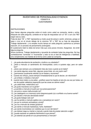 INVENTARIO DE PERSONALIDAD EYSENCK
                                        FORMATO B
                                     CUESTIONARIO


INSTRUCCIONES
Aquí tienes algunas preguntas sobre el modo como usted se comporta, siente y actúa.
Después de cada pregunta, conteste en la hoja de respuestas con un “SI” o con una “NO”
según sea su caso.
Trate de decir “SI” o “NO” representa su modo usual de actuar o sentir, entonces, ponga un
aspa o cruz en el circulo debajo de la columna “SI” o “NO” de su hoja de respuestas.
Trabaje rápidamente y no emplee mucho tiempo en cada pregunta; queremos su primera
reacción, en un proceso de pensamiento prolongado.
El cuestionario total no debe de tomar más que unos pocos minutos. Asegúrese de omitir
alguna pregunta.
Ahora comience. Trabaje rápidamente y recuerde de contestar todas las preguntas. No hay
contestaciones “correctas” ni “incorrectas” y esto no es un test de inteligencia o habilidad,
sino simplemente una medida de la forma como usted se comporta.


1. ¿le gusta abundancia de excitación y bullicio a su alrededor?
2. ¿tiene a menudo un sentimiento de intranquilidad, como si quisiera algo, pero sin saber
    que?
3. ¿tiene casi siempre una contestación lista ala mano cuando se le habla?
4. ¿se siente algunas veces feliz, algunas veces triste, sin una razón real?
5. ¿permanece usualmente retraído (a) en fiestas y reuniones?
6. cuando era niño(a) ¿hacia siempre inmediatamente lo que le decían, sin refunfuñar?
7. ¿se enfada o molesta a menudo?
8. cuando lo(a) meten a una pelea ¿prefiere sacar los trapitos al aire de una vez por todas, en
    vez de quedar callado(a) esperando que las cosas se calmen solas?
9. ¿es usted triste, melancólico (a)?
10. ¿le gusta mezclarse con la gente?
11. ¿a perdido a menudo el sueño por sus preocupaciones?
12. ¿se pone a veces malhumorado (a)?
13. ¿se catalogaría a si mismo(a) como despreocupado (a) o confiado a su buena suerte?
14. ¿se decide a menudo demasiado tarde?
15. ¿le gusta trabajar solo (a)?
16. ¿se ha sentido a menudo apático (a) y cansado(a) sin razón?
17. ¿es por lo contrario animado(a) y jovial?
18. ¿se ríe a menudo de chistes groseros?
19. ¿se siente a menudo hastiado(a), harto, fastidiado?
20. ¿se siente incomodo(a) con vestidos que no son del diario?
21. ¿se distrae (vaga su mente) a menudo cuando trata de prestar atención a algo?
22. ¿puede expresar en palabras fácilmente lo que piensa?
23. ¿se abstrae (se pierde en sus pensamientos) a menudo?
 