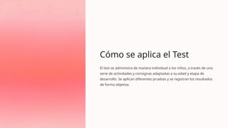 Cómo se aplica el Test
El test se administra de manera individual a los niños, a través de una
serie de actividades y consignas adaptadas a su edad y etapa de
desarrollo. Se aplican diferentes pruebas y se registran los resultados
de forma objetiva.
 