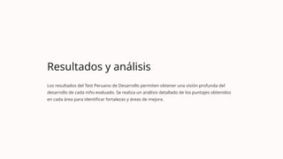 Resultados y análisis
Los resultados del Test Peruano de Desarrollo permiten obtener una visión profunda del
desarrollo de cada niño evaluado. Se realiza un análisis detallado de los puntajes obtenidos
en cada área para identificar fortalezas y áreas de mejora.
 