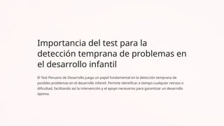 Importancia del test para la
detección temprana de problemas en
el desarrollo infantil
El Test Peruano de Desarrollo juega un papel fundamental en la detección temprana de
posibles problemas en el desarrollo infantil. Permite identificar a tiempo cualquier retraso o
dificultad, facilitando así la intervención y el apoyo necesarios para garantizar un desarrollo
óptimo.
 