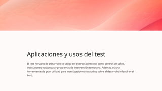Aplicaciones y usos del test
El Test Peruano de Desarrollo se utiliza en diversos contextos como centros de salud,
instituciones educativas y programas de intervención temprana. Además, es una
herramienta de gran utilidad para investigaciones y estudios sobre el desarrollo infantil en el
Perú.
 