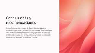 Conclusiones y
recomendaciones
En conclusión, el Test Peruano de Desarrollo es una valiosa
herramienta que brinda información clave sobre el desarrollo de los
niños. Es fundamental promover su uso y aplicación en todos los
ámbitos relacionados con la infancia para garantizar un adecuado
seguimiento y apoyo en su desarrollo integral.
 