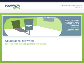 SHOWTIME USER GUIDE
                                                                PAGE 1 OF 16




                                                   NOW PEOPLE CAN
                                                  SEE EXACTLY WHAT
                                                    YOU’RE TALKING
                                                        ABOUT WITH
                                                         SHOWTIME.
                                                      NEW, FREE SERVICE
                                                     FROM POWWOWNOW.




WELCOME TO SHOWTIME
EUROPE’S FIRST FREE WEB CONFERENCING SERVICE