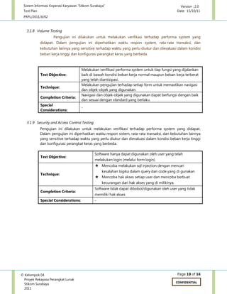 Sistem Informasi Koperasi Karyawan “Stikom Surabaya” Version : 2.0
Test Plan Date: 15/10/11
PRPL/2011/X/02
Page 10 of 16© Kelompok 04
Proyek Rekayasa Perangkat Lunak
Stikom Surabaya
2011
CONFIDENTIAL
3.1.8 Volume Testing
Pengujian ini dilakukan untuk melakukan verifikasi terhadap performa system yang
didapat. Dalam pengujian ini diperhatikan waktu respon system, rata-rata transaksi, dan
kebutuhan lainnya yang sensitive terhadap waktu yang perlu diukur dan dievaluasi dalam kondisi
beban kerja tinggi dan konfigurasi perangkat keras yang berbeda.
Test Objective:
Melakukan verifikasi performa system untuk tiap fungsi yang dijalankan
baik di bawah kondisi beban kerja normal maupun beban kerja terberat
yang telah diantisipasi.
Technique:
Melakukan pengujian terhadap setiap form untuk memastikan navigasi
dan objek-objek yang digunakan.
Completion Criteria:
Navigasi dan objek-objek yang digunakan dapat berfungsi dengan baik
dan sesuai dengan standard yang berlaku.
Special
Considerations:
-
3.1.9 Security and Access Control Testing
Pengujian ini dilakukan untuk melakukan verifikasi terhadap performa system yang didapat.
Dalam pengujian ini diperhatikan waktu respon sistem, rata-rata transaksi, dan kebutuhan lainnya
yang sensitive terhadap waktu yang perlu diukur dan dievaluasi dalam kondisi beban kerja tinggi
dan konfigurasi perangkat keras yang berbeda.
Test Objective:
Software hanya dapat digunakan oleh user yang telah
melakukan login (melalui form login).
Technique:
 Mencoba melakukan sql injection dengan mencari
kesalahan logika dalam query dan code yang di gunakan
 Mencoba hak akses setiap user dan mencoba berbuat
kecurangan dari hak akses yang di milikinya.
Completion Criteria:
Software tidak dapat dibobol/digunakan oleh user yang tidak
memiliki hak akses
Special Considerations: -
 