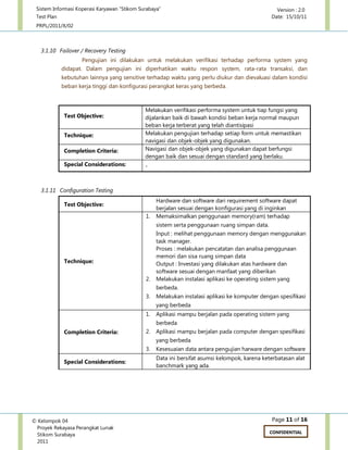 Sistem Informasi Koperasi Karyawan “Stikom Surabaya” Version : 2.0
Test Plan Date: 15/10/11
PRPL/2011/X/02
Page 11 of 16© Kelompok 04
Proyek Rekayasa Perangkat Lunak
Stikom Surabaya
2011
CONFIDENTIAL
3.1.10 Failover / Recovery Testing
Pengujian ini dilakukan untuk melakukan verifikasi terhadap performa system yang
didapat. Dalam pengujian ini diperhatikan waktu respon system, rata-rata transaksi, dan
kebutuhan lainnya yang sensitive terhadap waktu yang perlu diukur dan dievaluasi dalam kondisi
beban kerja tinggi dan konfigurasi perangkat keras yang berbeda.
Test Objective:
Melakukan verifikasi performa system untuk tiap fungsi yang
dijalankan baik di bawah kondisi beban kerja normal maupun
beban kerja terberat yang telah diantisipasi
Technique: Melakukan pengujian terhadap setiap form untuk memastikan
navigasi dan objek-objek yang digunakan.
Completion Criteria: Navigasi dan objek-objek yang digunakan dapat berfungsi
dengan baik dan sesuai dengan standard yang berlaku.
Special Considerations: -
3.1.11 Configuration Testing
Test Objective:
Hardware dan software dari requirement software dapat
berjalan sesuai dengan konfigurasi yang di inginkan
Technique:
1. Memaksimalkan penggunaan memory(ram) terhadap
sistem serta penggunaan ruang simpan data.
Input : melihat penggunaan memory dengan menggunakan
task manager.
Proses : melakukan pencatatan dan analisa penggunaan
memori dan sisa ruang simpan data
Output : Investasi yang dilakukan atas hardware dan
software sesuai dengan manfaat yang diberikan
2. Melakukan instalasi aplikasi ke operating sistem yang
berbeda.
3. Melakukan instalasi aplikasi ke komputer dengan spesifikasi
yang berbeda
Completion Criteria:
1. Aplikasi mampu berjalan pada operating sistem yang
berbeda
2. Aplikasi mampu berjalan pada computer dengan spesifikasi
yang berbeda
3. Kesesuaian data antara pengujian harware dengan software
Special Considerations:
Data ini bersifat asumsi kelompok, karena keterbatasan alat
banchmark yang ada.
 