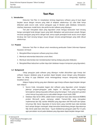 Sistem Informasi Koperasi Karyawan “Stikom Surabaya” Version : 2.0
Test Plan Date: 15/10/11
PRPL/2011/X/02
Page 4 of 16© Kelompok 04
Proyek Rekayasa Perangkat Lunak
Stikom Surabaya
2011
CONFIDENTIAL
Test Plan
1. Introduction
Dokumen Test Plan ini menjelaskan tentang bagaimana software yang di buat dapat
berjalan sesuai dengan rencana yang telah di tetapkan sebelumnya. Uji coba tidak hanya
dilakukan pada source code, namun pengujian juga di lakukan pada database, komponen,
interface, keamanan, model bisnis, dan performa dari software yang dibangun.
Test plan merupakan dasar yang digunakan untuk menguji kesesuaian hasil rancang
bangun perangkat lunak dengan tujuan yang telah ditetapkan saat perencanaan proyek. Dengan
rencanan pengujian yang terinci dengan baik, semua aspek perangkat lunak secara umum dapat
tercakup dan hasil rancang bangun sesuai dengan rencana pengembangan yang telah dibuat
sebelumnya.
1.1 Purpose
Dokumen Test Plan ini dibuat untuk mendukung pembuatan Sistem Informasi Koperasi
Karyawan, termasuk:
1. Mengidentifikasi komponen software yang harus ditest.
2. Membuat rekomendasi kebutuhan untuk ditest.
3. Membuat rekomendasi dan mendeskripsikan testing strategi yang akan dilakukan.
4. Mengidentifikasi kebutuhan sumber daya (dari database maupun komponen yang digunakan).
1.2 Background
Tahap pengujian pada software yang dibangun mutlak dibutuhkan agar kinerja dari
software maupun database yang di gunakan dapat berjalan sesuai dengan yang diharapkan.
Selain itu tahap ini juga dilakukan untuk menanggulangi maupun mengurangi terjadinya
kesalahan (error).
Adapun lingkup testing yang akan dilakukan agar kinerja software dapat berjalan dengan
baik meliputi :
1. Source Code, merupakan bagian dari software yang digunakan untuk mengatur
jalannya program.pengujian pada bagian ini bertujuan untuk mengurangi
kemungkinan adanya bug pada software yang kita bangun. Tools yang kami gunakan
untuk mencari bug pada source code adalah dengan visual studio 2008.
2. Database (SQL Server 2005), adalah Sistem manajemen basis data relasional (RDBMS)
produk Microsoft query utamanya adalah Transact-SQL yang merupakan
implementasi dari SQL standar ANSI/ISO yang digunakan oleh Microsoft dan Sybase.
Umumnya SQL Server digunakan di dunia bisnis yang memiliki basis data berskala
kecil sampai dengan menengah, tetapi kemudian berkembang dengan digunakannya
SQL Server pada basis data besar. Tujuan diadakannya pengujian pada fitur ini yaitu
agar pencatatan record pada database yang digunakan dapat berjalan dengan baik.
 