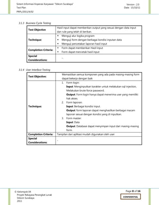 Sistem Informasi Koperasi Karyawan “Stikom Surabaya” Version : 2.0
Test Plan Date: 15/10/11
PRPL/2011/X/02
Page 8 of 16© Kelompok 04
Proyek Rekayasa Perangkat Lunak
Stikom Surabaya
2011
CONFIDENTIAL
3.1.3 Business Cycle Testing
Test Objective
Hasil input dapat memberikan output yang sesuai dengan data input
dan rule yang telah di berikan.
Technique:
 Menguji alur logika program
 Menguji form dengan berbagai kondisi inputan data
 Menguji pencetakan laporan hasil input
Completion Criteria:
 Form dapat memberikan Hasil input
 Form dapat mencetak hasil input
Special
Considerations:
-.
3.1.4 User Interface Testing
Test Objective:
Memastikan semua komponen yang ada pada masing-masing form
dapat bekerja dengan baik
Technique:
1. Form login:
Input: Menginputkan karakter untuk melakukan sql injection,
Melakukan brute force password.
Output: Form login hanya dapat menerima user yang memiliki
hak akses.
2. Form laporan:
Input: Berbagai kondisi input.
Output: form laporan dapat menghasilkan berbagai macam
laporan sesuai dengan kondisi yang di inputkan.
3. Form master:
Input: Data
Output: Database dapat menyimpan input dari masing-masing
form.
Completion Criteria: Tampilan dari aplikasi mudah digunakan oleh user
Special
Considerations:
-
 