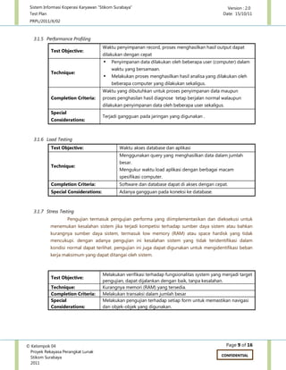 Sistem Informasi Koperasi Karyawan “Stikom Surabaya” Version : 2.0
Test Plan Date: 15/10/11
PRPL/2011/X/02
Page 9 of 16© Kelompok 04
Proyek Rekayasa Perangkat Lunak
Stikom Surabaya
2011
CONFIDENTIAL
3.1.5 Performance Profiling
Test Objective:
Waktu penyimpanan record, proses menghasilkan hasil output dapat
dilakukan dengan cepat
Technique:
 Penyimpanan data dilakukan oleh beberapa user (computer) dalam
waktu yang bersamaan.
 Melakukan proses menghasilkan hasil analisa yang dilakukan oleh
beberapa computer yang dilakukan sekaligus.
Completion Criteria:
Waktu yang dibutuhkan untuk proses penyimpanan data maupun
proses penghasilan hasil diagnose tetap berjalan normal walaupun
dilakukan penyimpanan data oleh beberapa user sekaligus.
Special
Considerations:
Terjadi gangguan pada jaringan yang digunakan .
3.1.6 Load Testing
Test Objective: Waktu akses database dan aplikasi
Technique:
Menggunakan query yang menghasilkan data dalam jumlah
besar.
Mengukur waktu load aplikasi dengan berbagai macam
spesifikasi computer.
Completion Criteria: Software dan database dapat di akses dengan cepat.
Special Considerations: Adanya gangguan pada koneksi ke database.
3.1.7 Stress Testing
Pengujian termasuk pengujian performa yang diimplementasikan dan dieksekusi untuk
menemukan kesalahan sistem jika terjadi kompetisi terhadap sumber daya sistem atau bahkan
kurangnya sumber daya sistem, termasuk low memory (RAM) atau space hardisk yang tidak
mencukupi. dengan adanya pengujian ini kesalahan sistem yang tidak teridentifikasi dalam
kondisi normal dapat terlihat. pengujian ini juga dapat digunakan untuk mengidentifikasi beban
kerja maksimum yang dapat ditangai oleh sistem.
Test Objective:
Melakukan verifikasi terhadap fungsionalitas system yang menjadi target
pengujian, dapat dijalankan dengan baik, tanpa kesalahan.
Technique: Kurangnya memori (RAM) yang tersedia.
Completion Criteria: Melakukan transaksi dalam jumlah besar
Special
Considerations:
Melakukan pengujian terhadap setiap form untuk memastikan navigasi
dan objek-objek yang digunakan.
 
