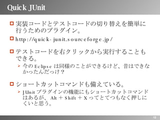 Quick JUnit 実装コードとテストコードの切り替えを簡単に行うためのプラグイン。 http://quick-junit.sourceforge.jp/ テストコードを右クリックから実行することもできる。 今の Eclipse は同様のことができるけど、昔はできなかったんだっけ？ ショートカットコマンドも備えている。 JUnit プラグインの機能にもショートカットコマンドはあるが、 Alt ＋ Shift ＋ X ってとてつもなく押しにくいと思う。 