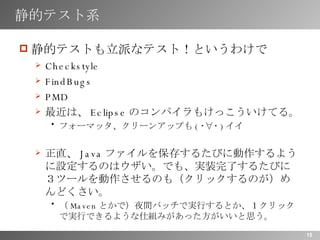 静的テスト系 静的テストも立派なテスト！というわけで Checkstyle FindBugs PMD 最近は、 Eclipse のコンパイラもけっこういけてる。 フォーマッタ、クリーンアップも ( ･∀･ ) イイ 正直、 Java ファイルを保存するたびに動作するように設定するのはウザい。でも、実装完了するたびに３ツールを動作させるのも（クリックするのが）めんどくさい。 （ Maven とかで）夜間バッチで実行するとか、１クリックで実行できるような仕組みがあった方がいいと思う。 