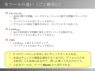 各ツールの違い（ごく簡単に） Checkstyle 設計に関する問題、コードのフォーマットに関する問題のチェックが多い。 ソースファイルに対しチェックを行う。 デフォルトの設定で動作させると、たいていエラー出まくり。 FindBugs API の利用誤りや問題の発生しやすいコードを検出する。 クラスファイルに対しチェックを行う。 PMD FindBugs と同じようなチェック。 ソースファイルに対しチェックを行う。 1 つのツールにしか存在しないチェックルールもある。 本来はチェックの種類を選別するべきだが、デフォルトのまま使用しても効果はあるので、試しに使ってみるのもアリ。 上記 3 ツールは、すべて Maven から実行できる。 