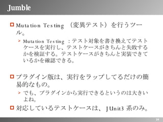 Jumble Mutation Testing（変異テスト）を行うツール。 Mutation Testing：テスト対象を書き換えてテストケースを実行し、テストケースがきちんと失敗するかを検証する。テストケースがきちんと実装できているかを確認できる。 プラグイン版は、実行をラップしてるだけの簡易的なもの。 でも、プラグインから実行できるというのは大きいよね。 対応しているテストケースは、JUnit3系のみ。 