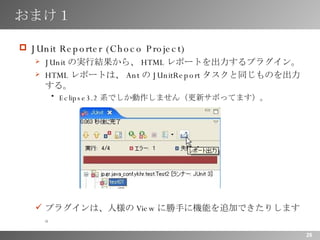 おまけ１ JUnit Reporter (Choco Project) JUnit の実行結果から、 HTML レポートを出力するプラグイン。 HTML レポートは、 Ant の JUnitReport タスクと同じものを出力する。 Eclipse3.2 系でしか動作しません（更新サボってます）。 プラグインは、人様の View に勝手に機能を追加できたりします。 