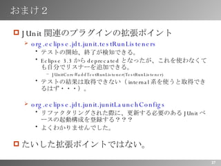 おまけ２ JUnit 関連のプラグインの拡張ポイント org.eclipse.jdt.junit.testRunListeners   テストの開始、終了が検知できる。 Eclipse 3.3 から deprecated となったが、これを使わなくても自分でリスナーを追加できる。 JUnitCore#addTestRunListener(TestRunListener) テストの結果は取得できない（ internal 系を使うと取得できるはず・・・）。 org.eclipse.jdt.junit.junitLaunchConfigs リファクタリングされた際に、更新する必要のある JUnit ベースの起動構成を登録する？？？ よくわかりませんでした。 たいした拡張ポイントではない。 