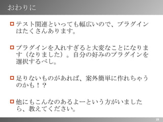 おわりに テスト関連といっても幅広いので、プラグインはたくさんあります。 プラグインを入れすぎると大変なことになります（なりました）。自分の好みのプラグインを選択するべし。 足りないものがあれば、案外簡単に作れちゃうのかも！？ 他にもこんなのあるよーという方がいましたら、教えてください。 