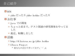 自己紹介 HN ykhr だったり ykhr-kokko だったり お仕事 Java での開発 ちょっと前まで、テスト関連の研究開発をやってました 最近、転職しました 活動 http://d.hatena.ne.jp/ykhr-kokko Choco Project 変なものばかり作ってます ( ﾟｰﾟ ;A 