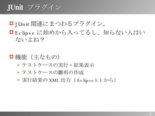 JUnit  プラグイン JUnit 関連にまつわるプラグイン。 Eclipse に始めから入ってるし、知らない人はいないよね？ 機能（主なもの） テストケースの実行・結果表示 テストケースの雛形の作成 実行結果の XML 出力（ Eclipse3.3 から） 