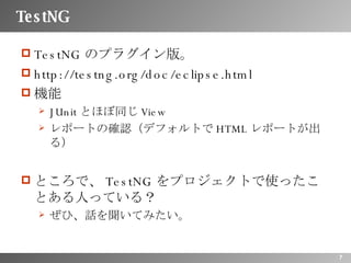 TestNG TestNG のプラグイン版。 http://testng.org/doc/eclipse.html 機能 JUnit とほぼ同じ View レポートの確認（デフォルトで HTML レポートが出る） ところで、 TestNG をプロジェクトで使ったことある人っている？ ぜひ、話を聞いてみたい。 