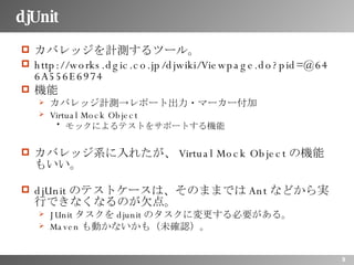 djUnit カバレッジを計測するツール。 http://works.dgic.co.jp/djwiki/Viewpage.do?pid=@646A556E6974 機能 カバレッジ計測->レポート出力・マーカー付加 Virtual Mock Object モックによるテストをサポートする機能 カバレッジ系に入れたが、 Virtual Mock Object の機能もいい。 djUnit のテストケースは、そのままでは Ant などから実行できなくなるのが欠点。 JUnit タスクを djunit のタスクに変更する必要がある。 Maven も動かないかも（未確認）。 