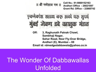 The Wonder Of Dabbawallas Unfolded Cell No.: 91-9869152163  Andheri Office  - 26821897 Grant Rd. Office – 23860742 Off:  3, Raghunath Patnak Chawl,  Sambhaji Nagar,  Sahar Road, Near Fly-Over Bridge,  Andheri (E), Mumbai – 69 Email id: rdmedgedabbawala@yahoo.co.in 