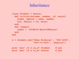 Inheritance class Student < Person def initialize(name, number, id, major)   @name, @phone = name, number @id, @major = id, major end   def inspect super + “ID=#@id Major=#@major” end end x = Student.new(“Mike Nicholas”, “555-1234”, “ 000-13-5031”, “physics”) puts “yes” if x.is_a? Student  # yes puts “yes” if x.is_a? Person  # yes 