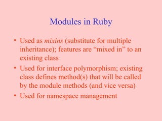 Modules in Ruby Used as  mixins  (substitute for multiple inheritance); features are “mixed in” to an existing class Used for interface polymorphism; existing class defines method(s) that will be called by the module methods (and vice versa) Used for namespace management 