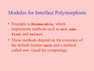 Modules for Interface Polymorphism Example is  Enumerable , which implements methods such as  min ,  max ,  find , and  select These methods depend on the existence of the default iterator  each  and a method called  <=>  (used for comparing). 
