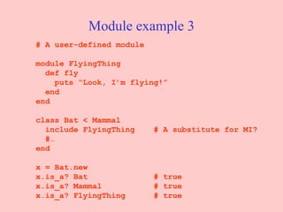 Module example 3 # A user-defined module module FlyingThing def fly   puts “Look, I’m flying!” end end class Bat < Mammal include FlyingThing  # A substitute for MI? #… end x = Bat.new x.is_a? Bat  # true x.is_a? Mammal  # true x.is_a? FlyingThing  # true 
