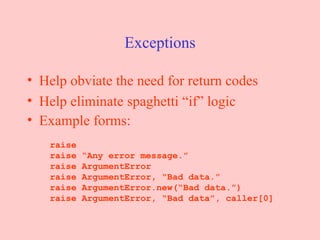 Exceptions Help obviate the need for return codes Help eliminate spaghetti “if” logic Example forms:   raise   raise “Any error message.”   raise ArgumentError   raise ArgumentError, “Bad data.”   raise ArgumentError.new(“Bad data.”)   raise ArgumentError, “Bad data”, caller[0] 