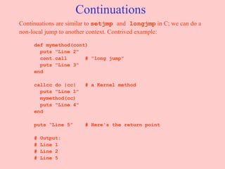 Continuations Continuations are similar to  setjmp  and  longjmp  in C; we can do a non-local jump to another context. Contrived example: def mymethod(cont) puts "Line 2" cont.call  # "long jump" puts "Line 3" end callcc do |cc|  # a Kernel method puts "Line 1" mymethod(cc) puts "Line 4" end puts “Line 5”  # Here's the return point # Output: # Line 1 # Line 2 # Line 5 