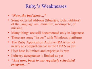 Ruby’s Weaknesses “ Now, the bad news…” Some external add-ons (libraries, tools, utilities) of the language are immature, incomplete, or missing Many things are still documented only in Japanese There are some “issues” with Windows platforms The Ruby Application Archive (RAA) is not nearly so comprehensive as the CPAN as yet User base is limited and expertise is rare Industry acceptance is limited as yet “ And now, back to our regularly scheduled program…” 