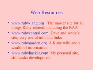 Web Resources www.ruby-lang.org   The master site for all things Ruby-related, including the RAA www.rubycentral.com   Dave and Andy’s site; very useful info and links www.rubygarden.org   A Ruby wiki and a wealth of information www.rubyhacker.com   My personal site, still under development 