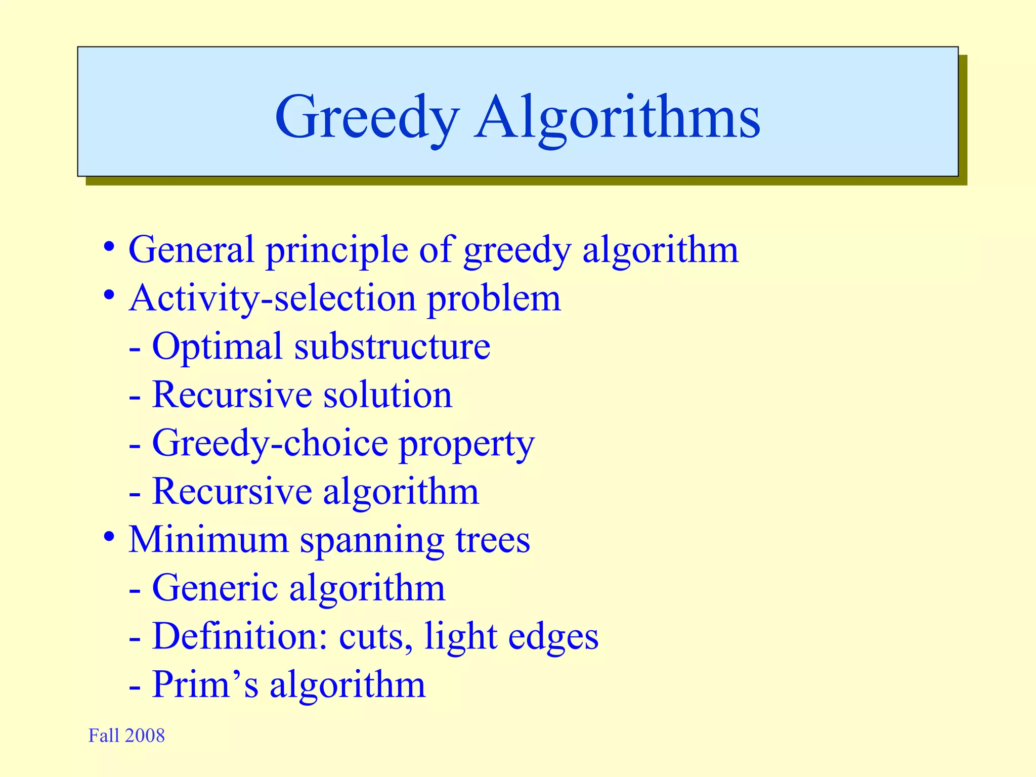 Greedy Algorithms General principle of greedy algorithm Activity-selection problem - Optimal substructure - Recursive solution - Greedy-choice property - Recursive algorithm Minimum spanning trees - Generic algorithm - Definition: cuts, light edges - Prim’s algorithm 
