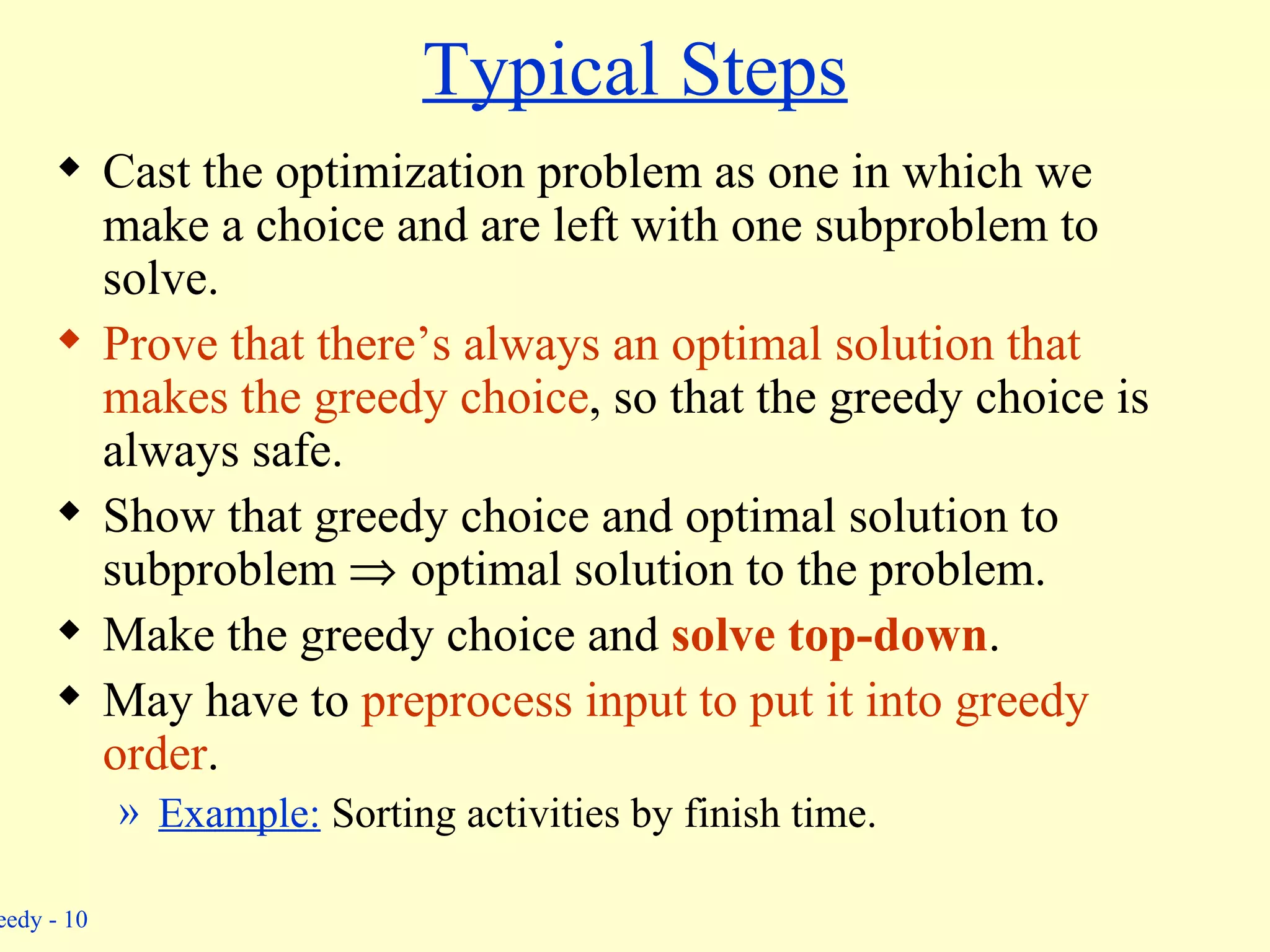 Typical Steps Cast the optimization problem as one in which we make a choice and are left with one subproblem to solve. Prove that there’s always an optimal solution that makes the greedy choice , so that the greedy choice is always safe. Show that greedy choice and optimal solution to subproblem     optimal solution to the problem. Make the greedy choice and  solve top-down . May have to  preprocess input to put it into greedy order . Example:  Sorting activities by finish time. 