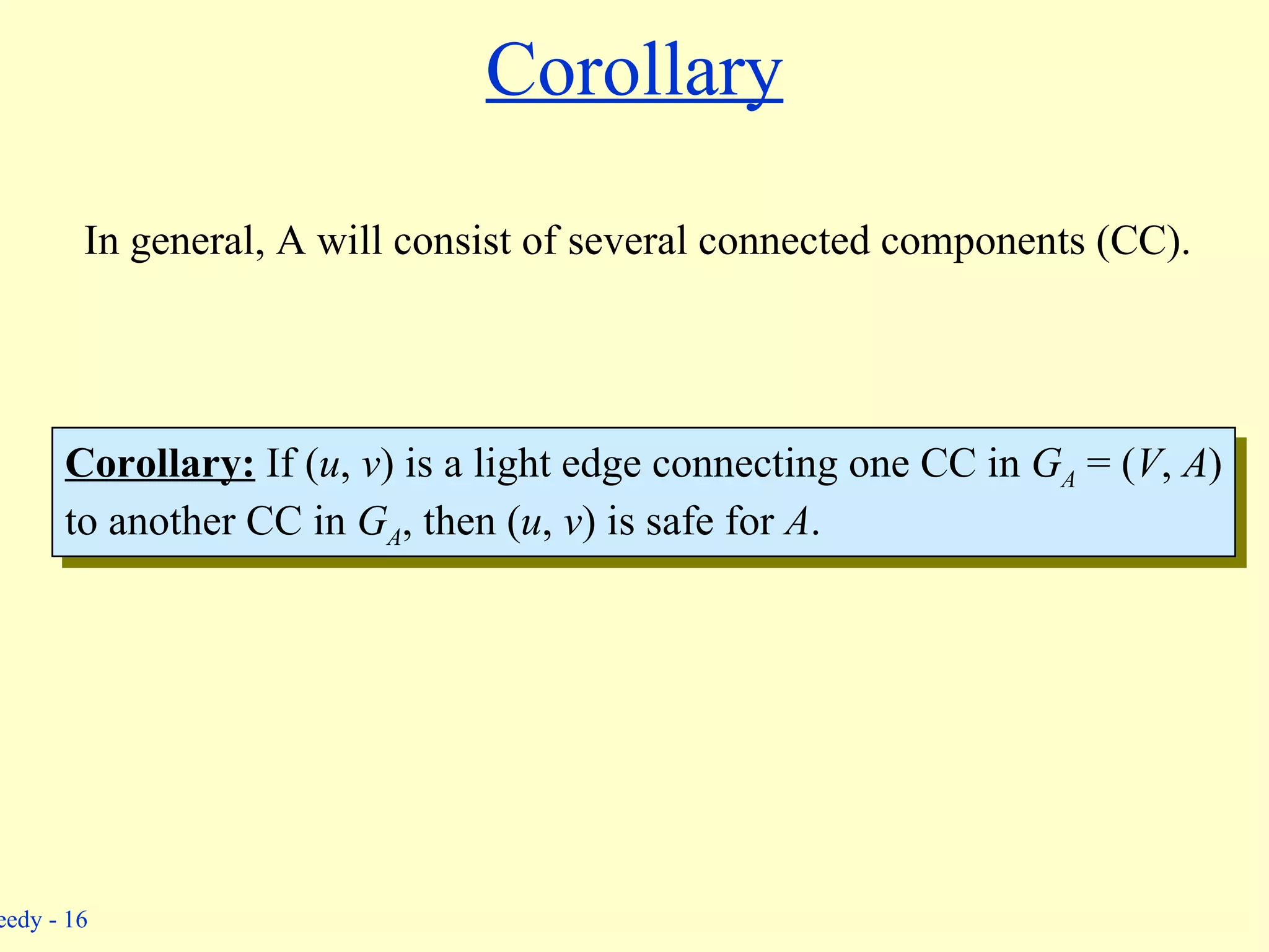 Corollary In general, A will consist of several connected components (CC). Corollary:  If ( u ,  v ) is a light edge connecting one CC in  G A   = ( V ,  A ) to another CC in  G A , then ( u ,  v ) is safe for  A . 