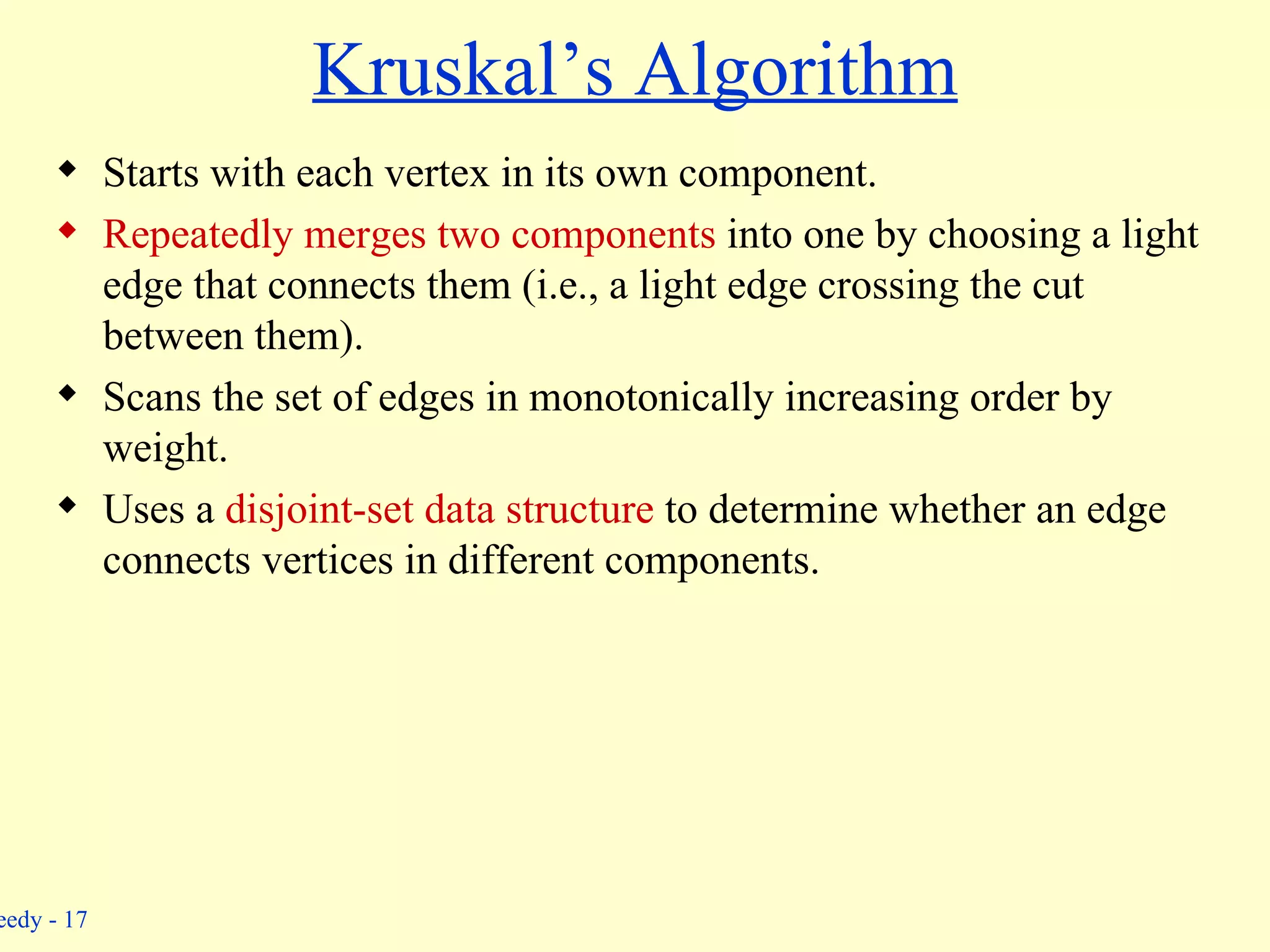 Kruskal’s Algorithm Starts with each vertex in its own component. Repeatedly merges two components  into one by choosing a light edge that connects them (i.e., a light edge crossing the cut between them). Scans the set of edges in monotonically increasing order by weight. Uses a  disjoint-set data structure  to determine whether an edge connects vertices in different components. 