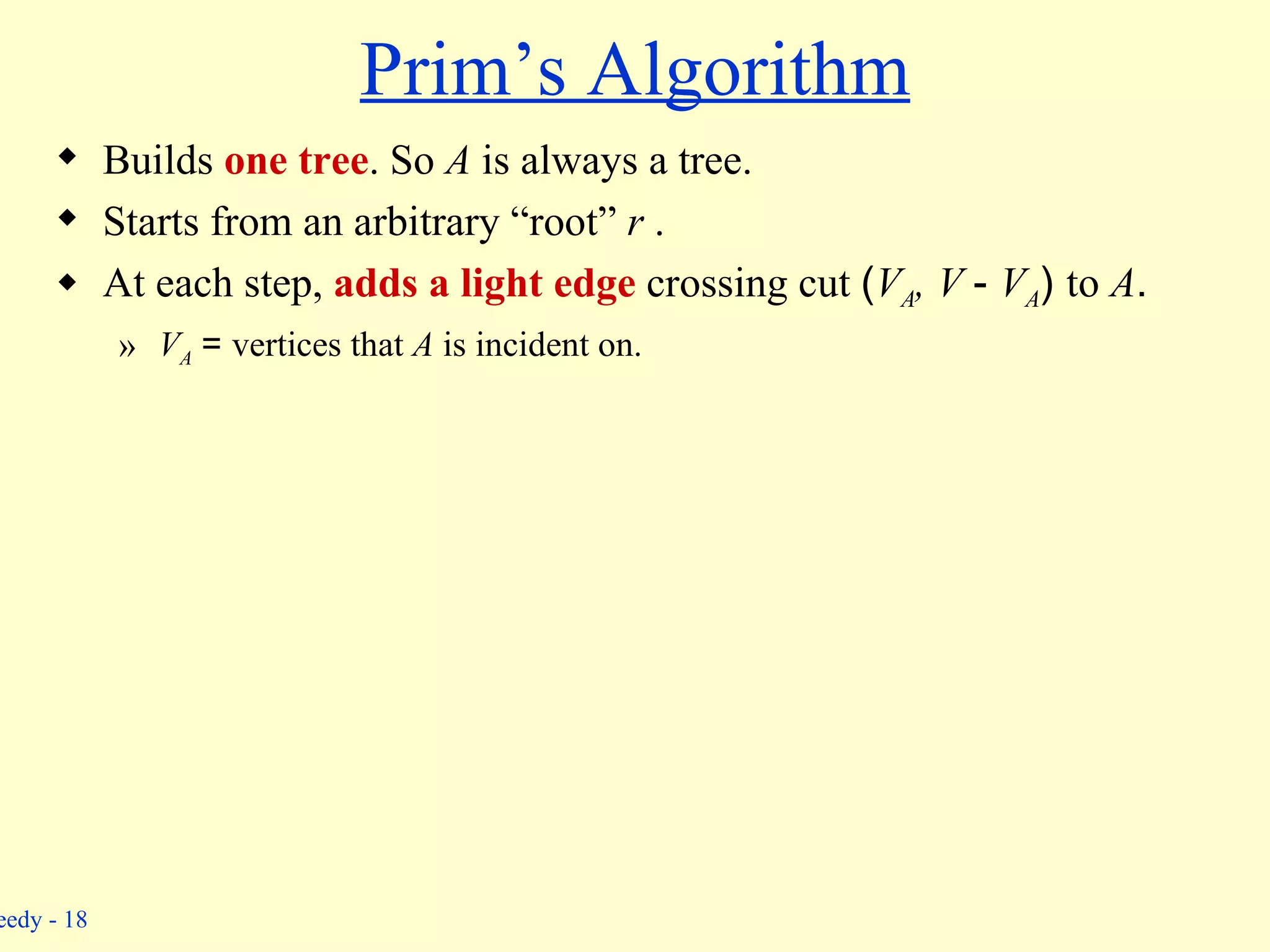 Prim’s Algorithm Builds  one tree . So  A  is always a tree. Starts from an arbitrary “root”  r  . At each step,  adds a light edge  crossing cut  ( V A ,  V  -  V A )  to  A . V A   =  vertices that  A  is incident on. 