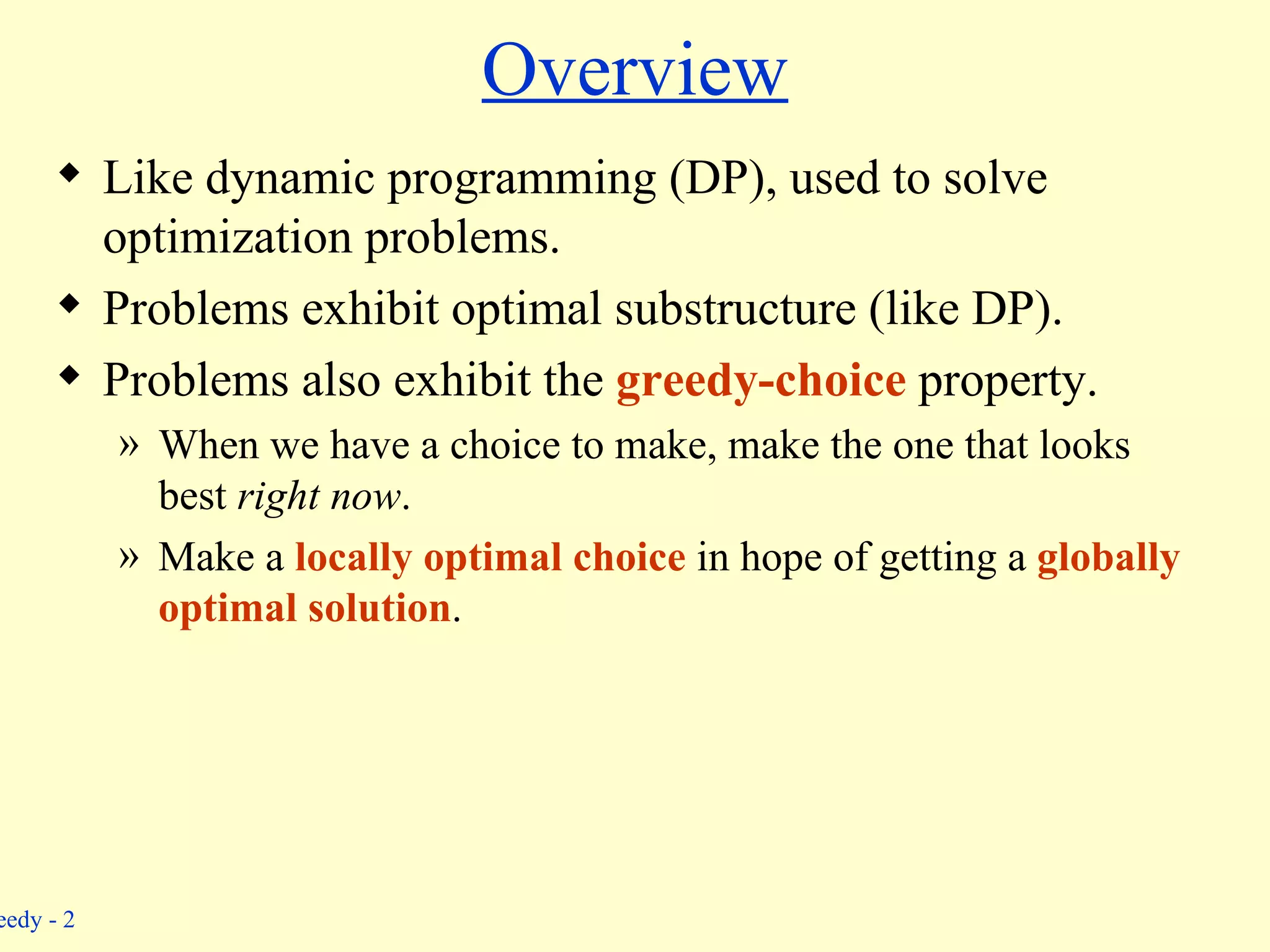 Overview Like dynamic programming (DP), used to solve optimization problems. Problems exhibit optimal substructure (like DP). Problems also exhibit the  greedy-choice  property. When we have a choice to make, make the one that looks best  right now . Make a  locally optimal choice   in hope of getting a  globally optimal solution . 