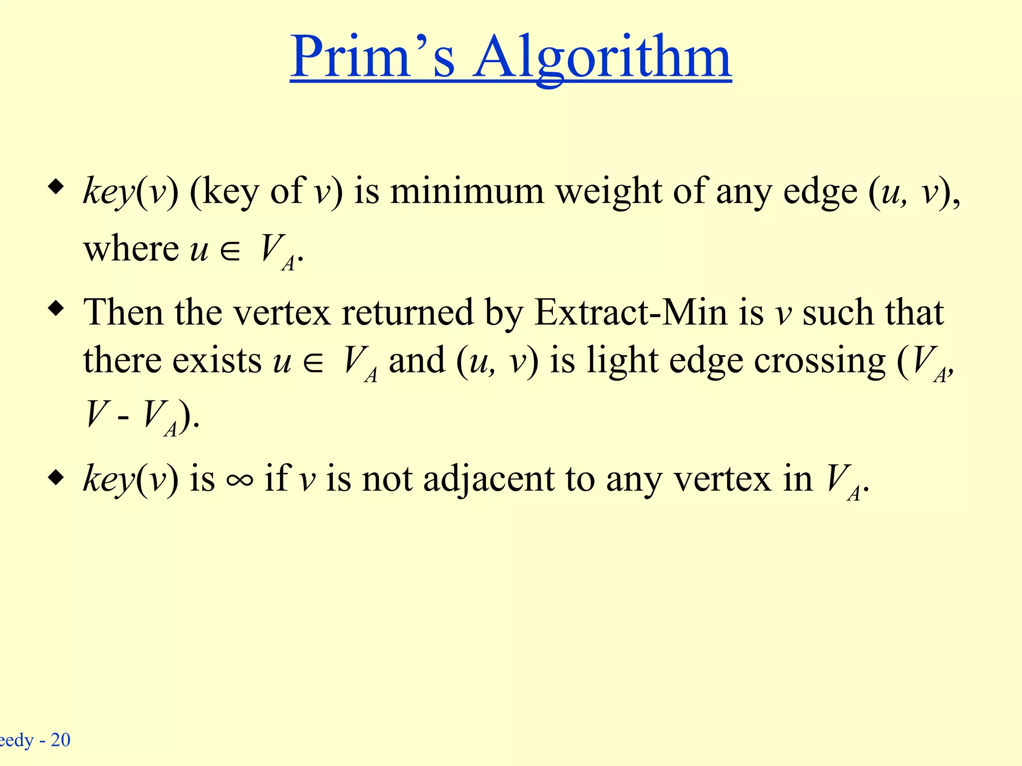 key ( v ) (key of  v )   is minimum weight of any edge ( u, v ), where  u     V A . Then the vertex returned by Extract-Min is  v  such that there exists  u     V A   and ( u, v )   is light edge crossing ( V A , V  -  V A ). key ( v ) is    if  v  is not adjacent to any vertex in  V A . Prim’s Algorithm 